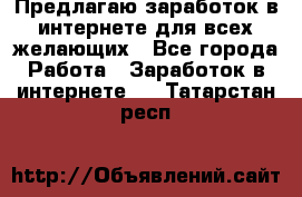 Предлагаю,заработок в интернете для всех желающих - Все города Работа » Заработок в интернете   . Татарстан респ.